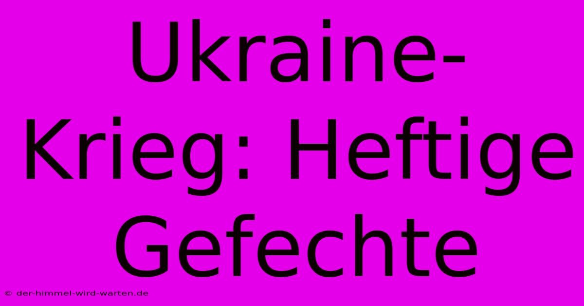 Ukraine-Krieg: Heftige Gefechte