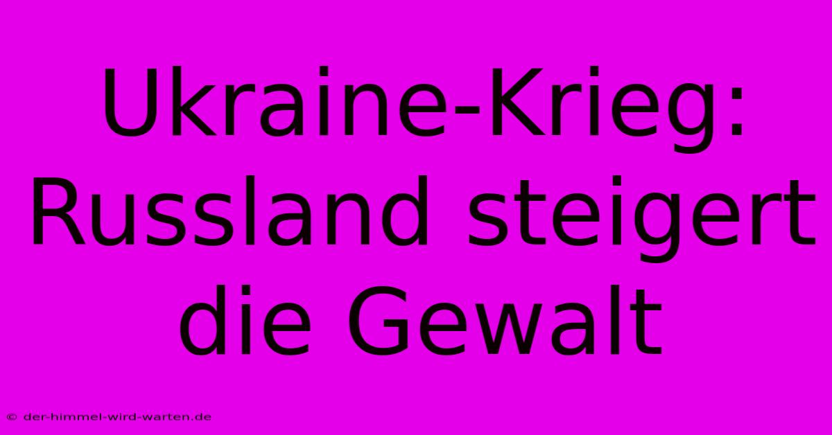 Ukraine-Krieg: Russland Steigert Die Gewalt