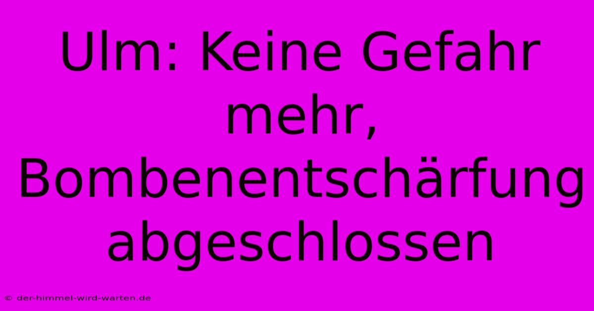 Ulm: Keine Gefahr Mehr, Bombenentschärfung Abgeschlossen