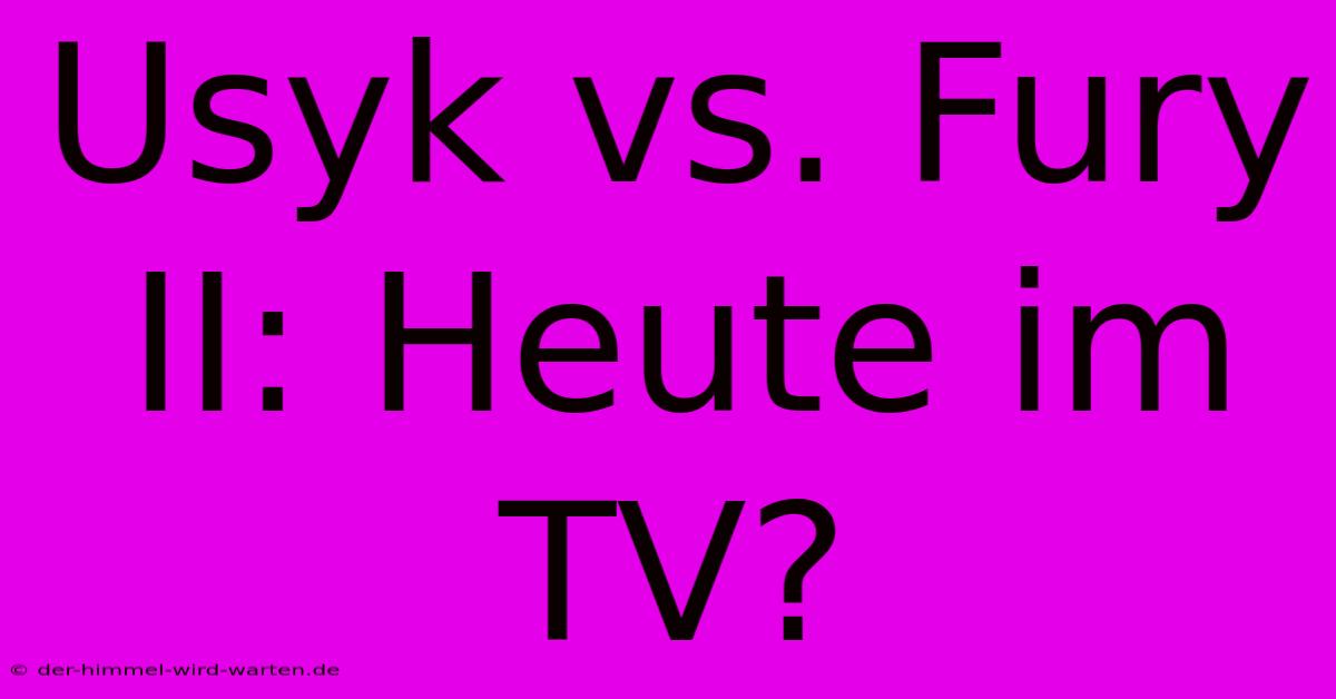 Usyk Vs. Fury II: Heute Im TV?