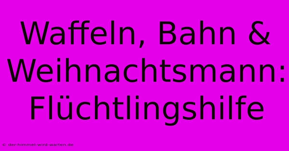 Waffeln, Bahn & Weihnachtsmann: Flüchtlingshilfe