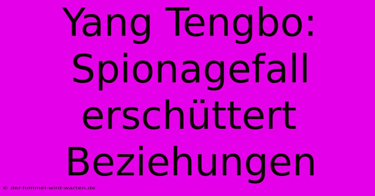 Yang Tengbo: Spionagefall Erschüttert Beziehungen